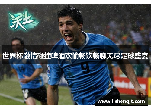 世界杯激情碰撞啤酒欢愉畅饮畅聊无尽足球盛宴