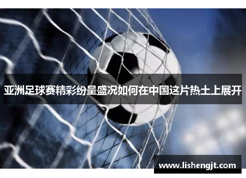 亚洲足球赛精彩纷呈盛况如何在中国这片热土上展开