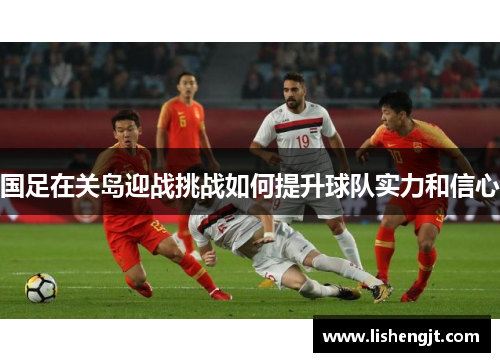 国足在关岛迎战挑战如何提升球队实力和信心