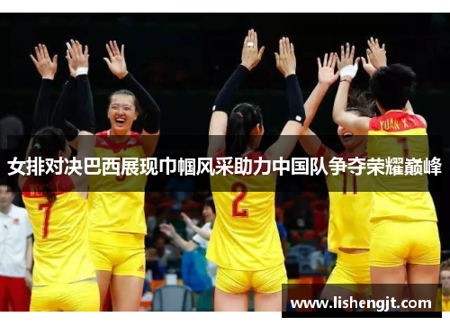 女排对决巴西展现巾帼风采助力中国队争夺荣耀巅峰