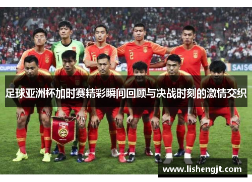 足球亚洲杯加时赛精彩瞬间回顾与决战时刻的激情交织