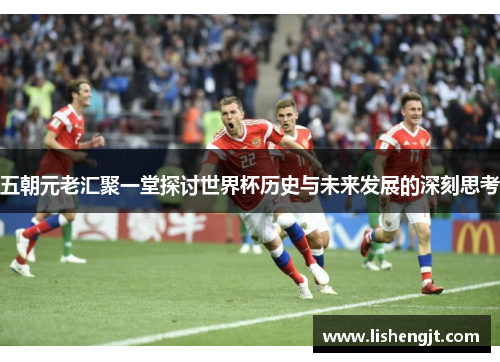 五朝元老汇聚一堂探讨世界杯历史与未来发展的深刻思考
