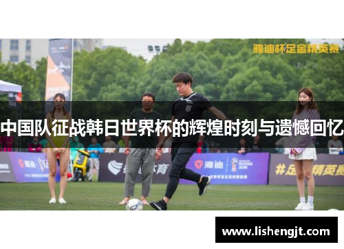 中国队征战韩日世界杯的辉煌时刻与遗憾回忆