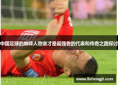中国足球的巅峰人物谁才是最强者的代表和传奇之路探讨