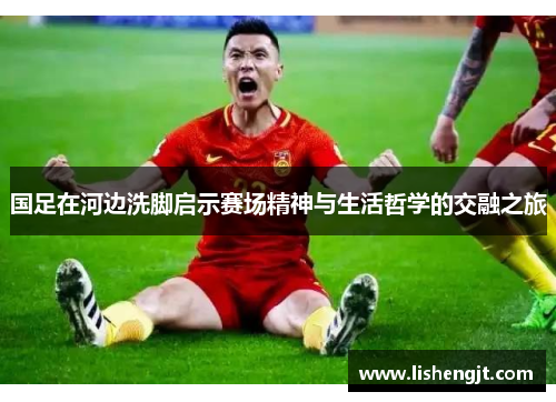 国足在河边洗脚启示赛场精神与生活哲学的交融之旅