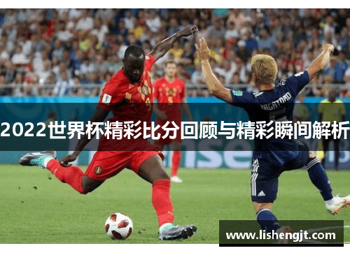 2022世界杯精彩比分回顾与精彩瞬间解析