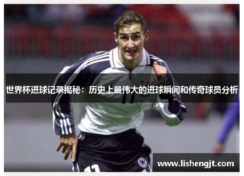 世界杯进球记录揭秘：历史上最伟大的进球瞬间和传奇球员分析