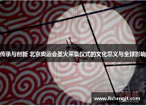 传承与创新 北京奥运会圣火采集仪式的文化意义与全球影响